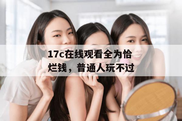 17c在线观看全为恰烂钱，普通人玩不过