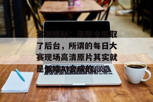实测揭秘：用爬虫抓取了后台，所谓的每日大赛现场高清原片其实就是低端AI合成的。