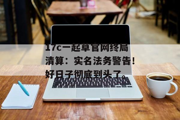 17c一起草官网终局清算：实名法务警告！好日子彻底到头了。