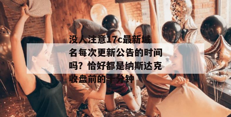 没人注意17c最新域名每次更新公告的时间吗?恰好都是纳斯达克收盘前的十分钟