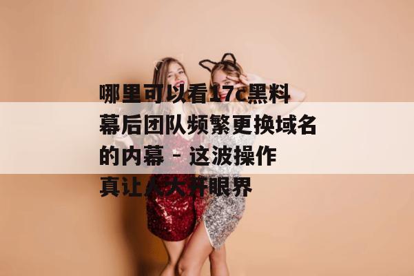 哪里可以看17c黑料幕后团队频繁更换域名的内幕 - 这波操作真让人大开眼界
