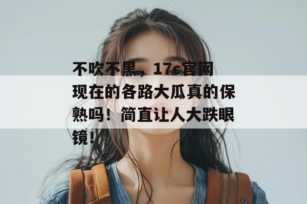 不吹不黑,17c官网现在的各路大瓜真的保熟吗!简直让人大跌眼镜!