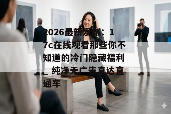 2026最新发布：17c在线观看那些你不知道的冷门隐藏福利 _ 纯净无广告直达直通车