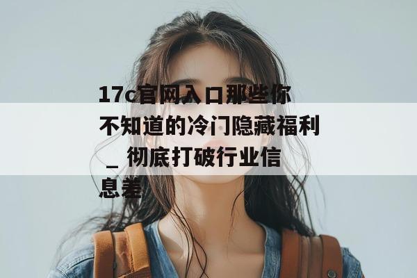 17c官网入口那些你不知道的冷门隐藏福利 _ 彻底打破行业信息差