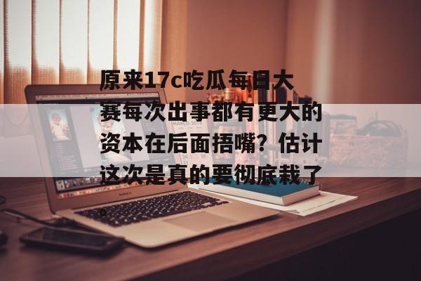 原来17c吃瓜每日大赛每次出事都有更大的资本在后面捂嘴？估计这次是真的要彻底栽了。
