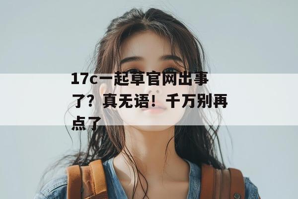 17c一起草官网出事了？真无语！千万别再点了