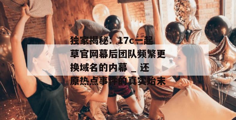 独家揭秘：17c一起草官网幕后团队频繁更换域名的内幕 _ 还原热点事件的真实始末