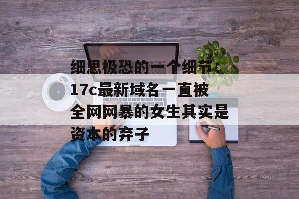 细思极恐的一个细节：17c最新域名一直被全网网暴的女生其实是资本的弃子