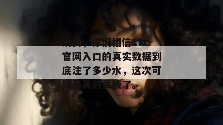 讲真，你们相信17c官网入口的真实数据到底注了多少水，这次可能是真的要栽了。