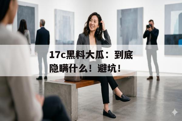 17c黑料大瓜：到底隐瞒什么！避坑！