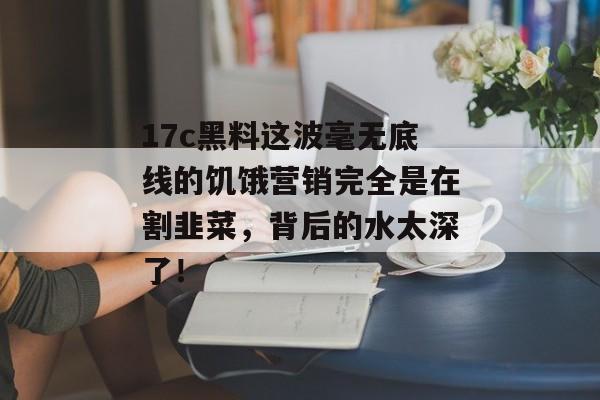 17c黑料这波毫无底线的饥饿营销完全是在割韭菜，背后的水太深了！