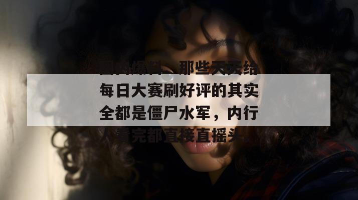圈内爆料：那些天天给每日大赛刷好评的其实全都是僵尸水军，内行人看完都直接直摇头。