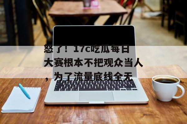 怒了！17c吃瓜每日大赛根本不把观众当人，为了流量底线全无