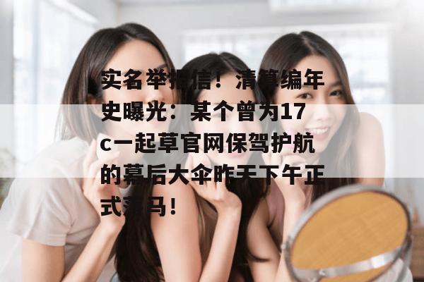 实名举报信！清算编年史曝光：某个曾为17c一起草官网保驾护航的幕后大伞昨天下午正式落马！