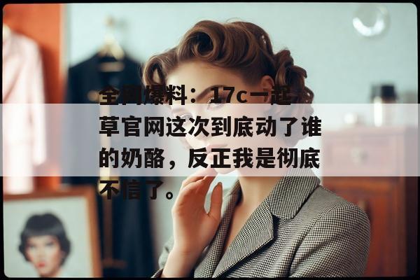 全网爆料：17c一起草官网这次到底动了谁的奶酪，反正我是彻底不信了。
