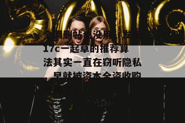 全网删帖也没用，发现17c一起草的推荐算法其实一直在窃听隐私，早就被资本全资收购洗脑了！