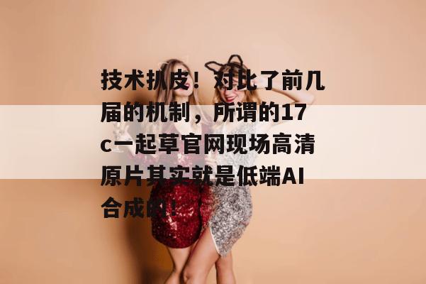技术扒皮！对比了前几届的机制，所谓的17c一起草官网现场高清原片其实就是低端AI合成的！