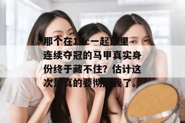 那个在17c一起草里连续夺冠的马甲真实身份终于藏不住？估计这次是真的要彻底栽了。